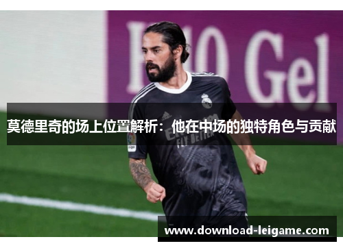 莫德里奇的场上位置解析：他在中场的独特角色与贡献