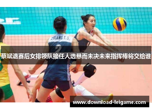 蔡斌退赛后女排领队接任人选悬而未决未来指挥棒将交给谁