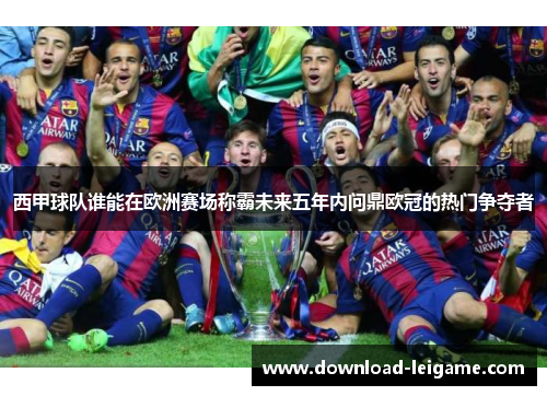 西甲球队谁能在欧洲赛场称霸未来五年内问鼎欧冠的热门争夺者