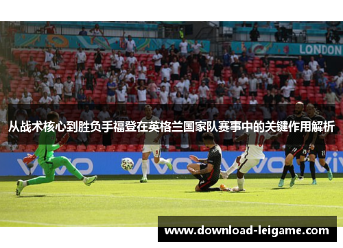 从战术核心到胜负手福登在英格兰国家队赛事中的关键作用解析