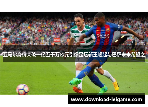 亚马尔身价突破一亿五千万欧元引爆足坛新王崛起与巴萨未来希望之 亚马尔身价突破一亿五千万欧元引爆足坛新王崛起与巴萨未来希望之