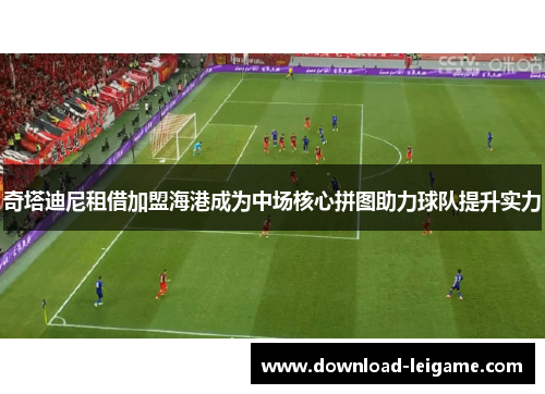 奇塔迪尼租借加盟海港成为中场核心拼图助力球队提升实力 奇塔迪尼租借加盟海港成为中场核心拼图助力球队提升实力