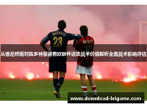 从维尼修斯对阵多特蒙德看欧联杯进攻战术价值解析全面战术影响评估